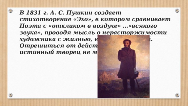 В 1831 г. А. С. Пушкин создает стихотворение «Эхо», в котором сравнивает Поэта с «откликом в воздухе» …«всяко­го звука», проводя мысль о нерасторжимости художника с жизнью, его окружающей. Отрешиться от действительности истинный творец не может. 