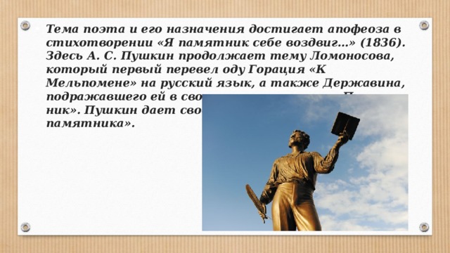 Тема поэта и его назначения достигает апофеоза в стихо­творении «Я памятник себе воздвиг…» (1836). Здесь А. С. Пуш­кин продолжает тему Ломоносова, который первый перевел оду Горация «К Мельпомене» на русский язык, а также Дер­жавина, подражавшего ей в своем стихотворении «Памят­ник». Пушкин дает свое понимание «нерукотворного памят­ника». 