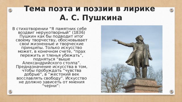 Тема поэта и поэзии в лирике  А. С. Пушкина В стихотворении “Я памятник себе воздвиг нерукотворный” (1836) Пушкин как бы подводит итог своему творчеству, обосновывает свои жизненные и творческие принципы. Только искусство может, в конечном счете, “прах пережить и тленья убежать”, подняться “выше Александрийского столпа”. Предназначение искусства в том, чтобы пробуждать “чувства добрые”, в “жестокий век восславлять свободу”. Искусство не должно зависеть от мнения “черни”: 