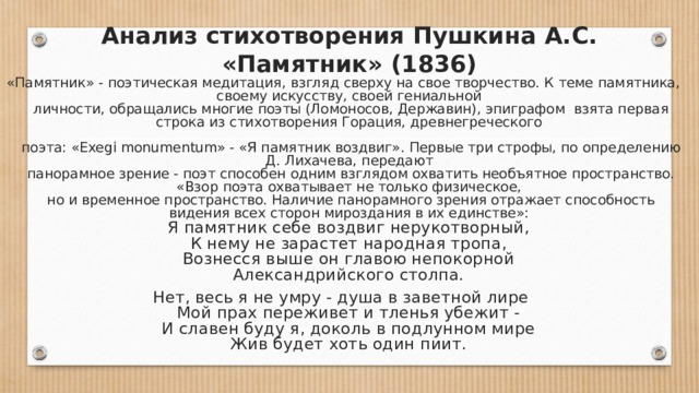 Анализ стихотворения Пушкина А.С. «Памятник» (1836) «Памятник» - поэтическая медитация, взгляд сверху на свое творчество. К теме памятника, своему искусству, своей гениальной  личности, обращались многие поэты (Ломоносов, Державин), эпиграфом взята первая строка из стихотворения Горация, древнегреческого   поэта: «Exegi monumentum» - «Я памятник воздвиг». Первые три строфы, по определению Д. Лихачева, передают  панорамное зрение - поэт способен одним взглядом охватить необъятное пространство. «Взор поэта охватывает не только физическое,  но и временное пространство. Наличие панорамного зрения отражает способность видения всех сторон мироздания в их единстве»:  Я памятник себе воздвиг нерукотворный,  К нему не зарастет народная тропа,  Вознесся выше он главою непокорной  Александрийского столпа. Нет, весь я не умру - душа в заветной лире  Мой прах переживет и тленья убежит -  И славен буду я, доколь в подлунном мире  Жив будет хоть один пиит. 