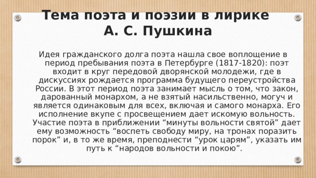 Тема поэта и поэзии в лирике  А. С. Пушкина Идея гражданского долга поэта нашла свое воплощение в период пребывания поэта в Петербурге (1817-1820): поэт входит в круг передовой дворянской молодежи, где в дискуссиях рождается программа будущего переустройства России. В этот период поэта занимает мысль о том, что закон, дарованный монархом, а не взятый насильственно, могуч и является одинаковым для всех, включая и самого монарха. Его исполнение вкупе с просвещением дает искомую вольность. Участие поэта в приближении “минуты вольности святой” дает ему возможность “воспеть свободу миру, на тронах поразить порок” и, в то же время, преподнести “урок царям”, указать им путь к “народов вольности и покою”.  