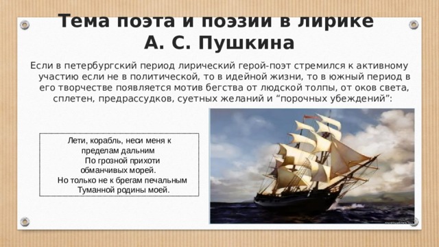 Тема поэта и поэзии в лирике  А. С. Пушкина Если в петербургский период лирический герой-поэт стремился к активному участию если не в политической, то в идейной жизни, то в южный период в его творчестве появляется мотив бегства от людской толпы, от оков света, сплетен, предрассудков, суетных желаний и “порочных убеждений”:   Лети, корабль, неси меня к пределам дальним       По грозной прихоти обманчивых морей.       Но только не к брегам печальным       Туманной родины моей. 