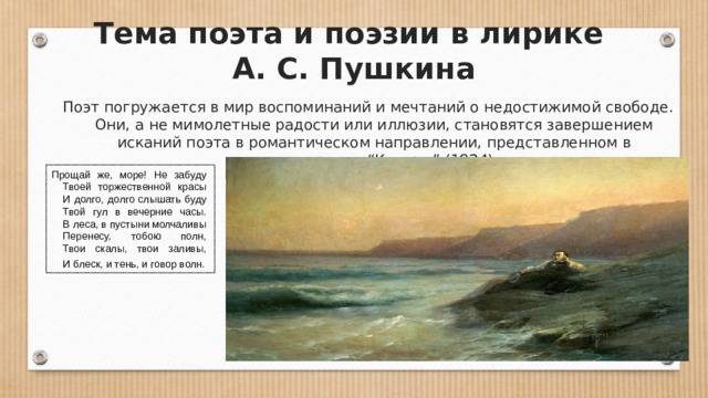 Тема поэта и поэзии в лирике  А. С. Пушкина   Поэт погружается в мир воспоминаний и мечтаний о недостижимой свободе. Они, а не мимолетные радости или иллюзии, становятся завершением исканий поэта в романтическом направлении, представленном в стихотворении “К морю” (1824): Прощай же, море! Не забуду       Твоей торжественной красы       И долго, долго слышать буду       Твой гул в вечерние часы.       В леса, в пустыни молчаливы       Перенесу, тобою полн,       Твои скалы, твои заливы,       И блеск, и тень, и говор волн.  