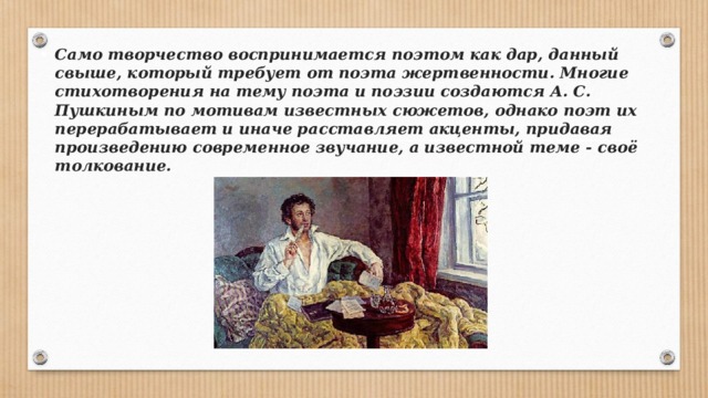 Само творчество воспринимается поэтом как дар, данный свыше, который требует от поэта жертвенности. Многие стихотворения на тему поэта и поэзии создаются А. С. Пушкиным по мотивам известных сюжетов, однако поэт их перерабатывает и иначе расставляет акценты, придавая произведению современное звучание, а известной теме - своё толкование. 