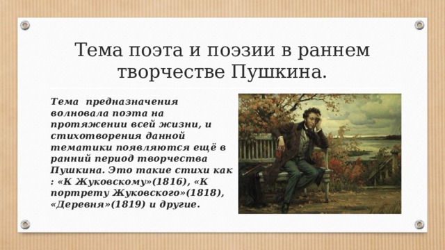 Тема поэта и поэзии в раннем творчестве Пушкина. Тема предназначения волновала поэта на протяжении всей жизни, и стихотворения данной тематики появляются ещё в ранний период творчества Пушкина. Это такие стихи как : «К Жуковскому»(1816), «К портрету Жуковского»(1818), «Деревня»(1819) и другие. 