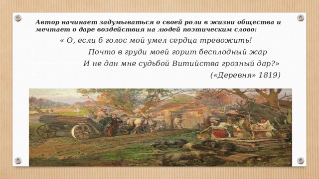 Автор начинает задумываться о своей роли в жизни общества и мечтает о даре воздействия на людей поэтическим слово:  « О, если б голос мой умел сердца тревожить!  Почто в груди моей горит бесплодный жар  И не дан мне судьбой Витийства грозный дар?»  («Деревня» 1819) 