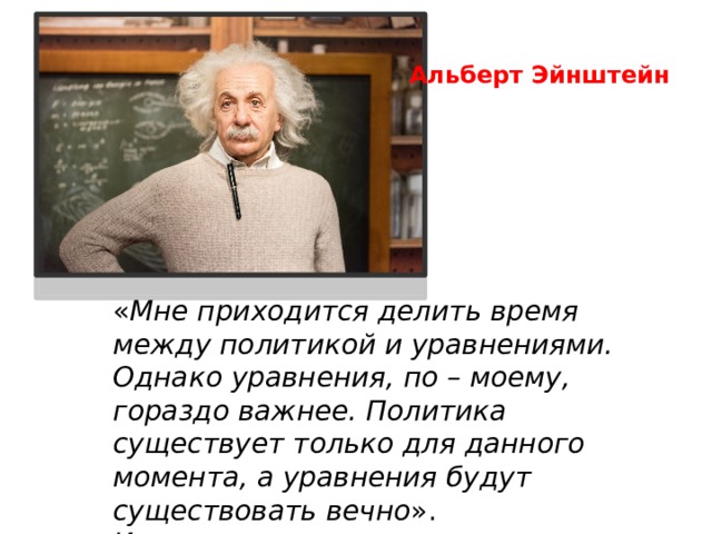 Альберт Эйнштейн « Мне приходится делить время   между политикой и уравнениями. Однако уравнения, по – моему, гораздо важнее. Политика существует только для данного момента, а уравнения будут существовать вечно ». И решать их надо правильно. 