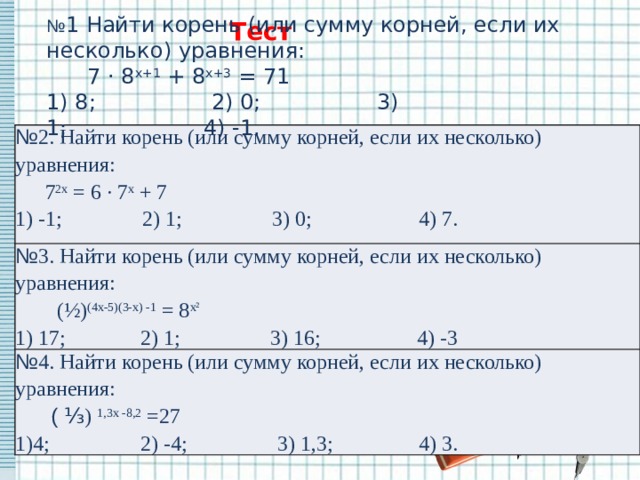 Тест № 1 Найти корень (или сумму корней, если их несколько) уравнения:        7 · 8 х+1  + 8 х+3  = 71 1) 8;                 2) 0;                 3) 1;                    4) -1. № 2. Найти корень (или сумму корней, если их несколько) уравнения:       7 2х  = 6 · 7 х  + 7 № 3. Найти корень (или сумму корней, если их несколько) уравнения: 1) -1;               2) 1;                 3) 0;                    4) 7.         (½) (4х-5)(3-х) -1  = 8 х² № 4. Найти корень (или сумму корней, если их несколько) уравнения:        ( ⅓ )  1,3х -8,2  =27 1) 17;              2) 1;                 3) 16;                  4) -3 1)4;                 2) -4;                 3) 1,3;                4) 3. 