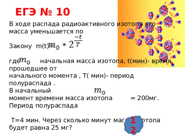 ЕГЭ № 10 В ходе распада радиоактивного изотопа его масса уменьшается по Закону m(t)= где начальная масса изотопа, t(мин)- время, прошедшее от начального момента , Т( мин)- период полураспада . В начальный момент времени масса изотопа = 200мг. Период полураспада  Т=4 мин. Через сколько минут масса изотопа будет равна 25 мг? 12 