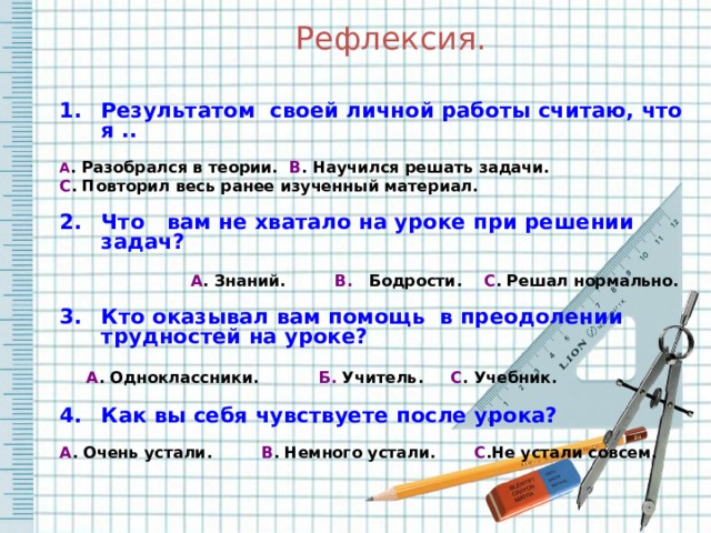 Рефлексия. Результатом своей личной работы считаю, что я ..  А . Разобрался в теории. В . Научился решать задачи. С . Повторил весь ранее изученный материал.  Что вам не хватало на уроке при решении задач?   А . Знаний. В. Бодрости. С . Решал нормально.  Кто оказывал вам помощь в преодолении трудностей на уроке?   А . Одноклассники. Б. Учитель. С . Учебник.  Как вы себя чувствуете после урока?  А . Очень устали. В . Немного устали. С .Не устали совсем.     