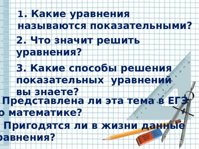 1 . Какие уравнения называются показательными? 1. Какие уравнения называются показательными?            2. Что значит решить уравнения?    3. Какие способы решения показательных уравнений  вы знаете? 4. Представлена ли эта тема в ЕГЭ  по математике? 5. Пригодятся ли в жизни данные уравнения? 