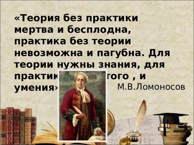 «Теория без практики мертва и бесплодна, практика без теории невозможна и пагубна. Для теории нужны знания, для практики сверх того , и умения» М.В.Ломоносов 
