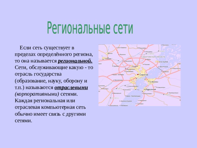  Если сеть существует в пределах определённого региона, то она называется региональной. Сети, обслуживающие какую - то отрасль государства (образование, науку, оборону и т.п.) называются отраслевыми (корпоративными) сетями. Каждая региональная или отраслевая компьютерная сеть обычно имеет связь с другими сетями. 