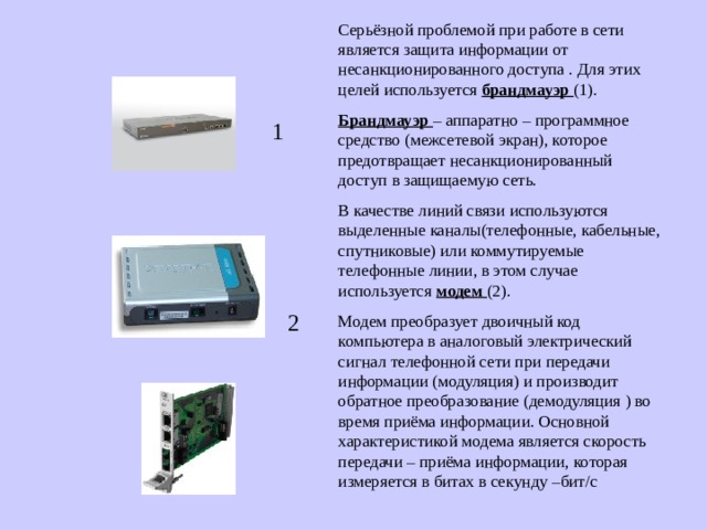 Серьёзной проблемой при работе в сети является защита информации от несанкционированного доступа . Для этих целей используется брандмауэр (1). Брандмауэр – аппаратно – программное средство (межсетевой экран), которое предотвращает несанкционированный доступ в защищаемую сеть. В качестве линий связи используются выделенные каналы(телефонные, кабельные, спутниковые) или коммутируемые телефонные линии, в этом случае используется модем (2). Модем преобразует двоичный код компьютера в аналоговый электрический сигнал телефонной сети при передачи информации (модуляция) и производит обратное преобразование (демодуляция ) во время приёма информации. Основной характеристикой модема является скорость передачи – приёма информации, которая измеряется в битах в секунду –бит / с 1   2 