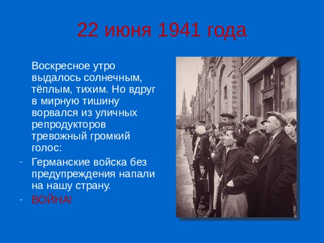 22 июня 1941 года  Воскресное утро выдалось солнечным, тёплым, тихим. Но вдруг в мирную тишину ворвался из уличных репродукторов тревожный громкий голос: Германские войска без предупреждения напали на нашу страну. ВОЙНА! 