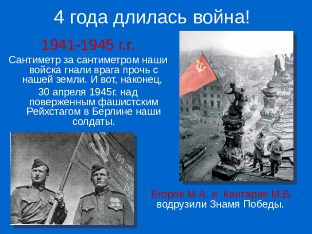 4 года длилась война! 1941-1945 г.г. Сантиметр за сантиметром наши войска гнали врага прочь с нашей земли. И вот, наконец, 30 апреля 1945г. над поверженным фашистским Рейхстагом в Берлине наши солдаты. Егоров М.А. и Кантария М.В. водрузили Знамя Победы. 