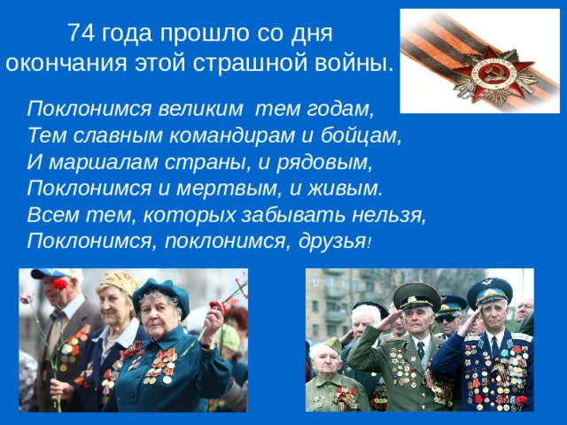   74 года прошло со дня окончания этой страшной войны. Поклонимся великим тем годам, Тем славным командирам и бойцам, И маршалам страны, и рядовым, Поклонимся и мертвым, и живым. Всем тем, которых забывать нельзя, Поклонимся, поклонимся, друзья !  