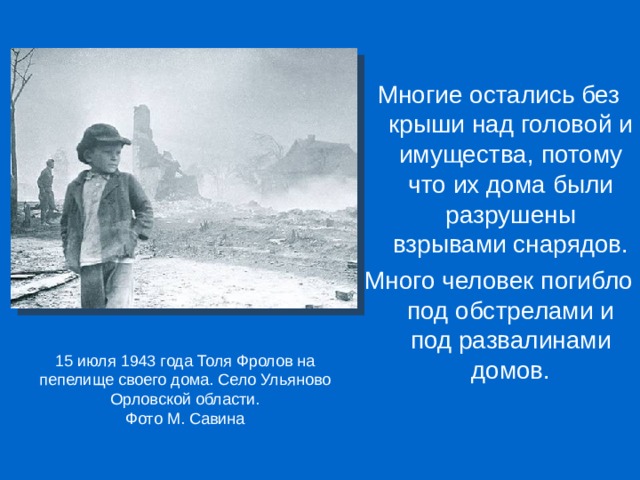 Многие остались без крыши над головой и имущества, потому что их дома были разрушены взрывами снарядов. Много человек погибло под обстрелами и под развалинами домов. 15 июля 1943 года Толя Фролов на пепелище своего дома. Село Ульяново Орловской области. Фото М. Савина 