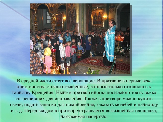 В средней части стоят все верующие. В притворе в первые века христианства стояли оглашенные, которые только готовились к таинству Крещения. Ныне в притвор иногда посылают стоять тяжко согрешивших для исправления. Также в притворе можно купить свечи, подать записки для поминовения, заказать молебен и панихиду и т. д. Перед входом в притвор устраивается возвышенная площадка, называемая папертью. 