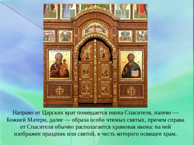 Направо от Царских врат помещается икона Спасителя, налево — Божией Матери, далее — образа особо чтимых святых, причем справа от Спасителя обычно располагается храмовая икона: на ней изображен праздник или святой, в честь которого освящен храм. 