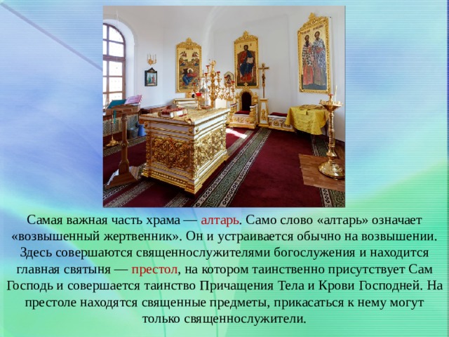 Самая важная часть храма — алтарь . Само слово «алтарь» означает «возвышенный жертвенник». Он и устраивается обычно на возвышении. Здесь совершаются священнослужителями богослужения и находится главная святыня — престол , на котором таинственно присутствует Сам Господь и совершается таинство Причащения Тела и Крови Господней. На престоле находятся священные предметы, прикасаться к нему могут только священнослужители. 