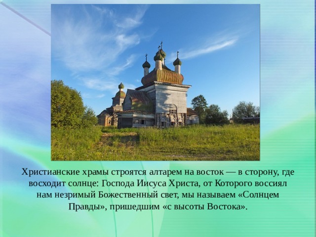Христианские храмы строятся алтарем на восток — в сторону, где восходит солнце: Господа Иисуса Христа, от Которого воссиял нам незримый Божественный свет, мы называем «Солнцем Правды», пришедшим «с высоты Востока». 