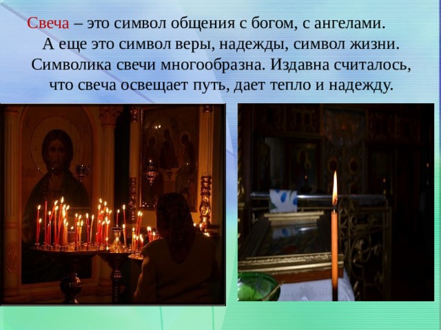 Свеча – это символ общения с богом, с ангелами. А еще это символ веры, надежды, символ жизни. Символика свечи многообразна. Издавна считалось, что свеча освещает путь, дает тепло и надежду. 
