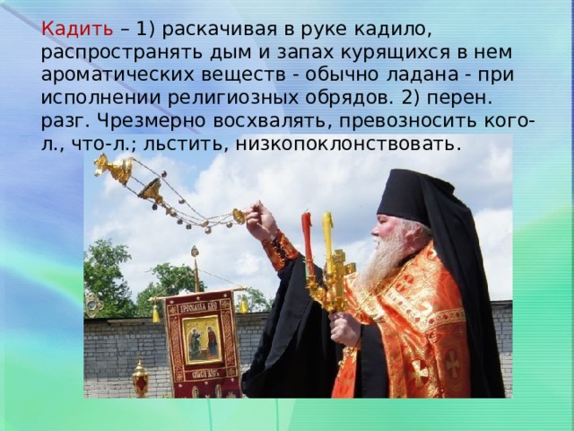 Кадить – 1) раскачивая в руке кадило, распространять дым и запах курящихся в нем ароматических веществ - обычно ладана - при исполнении религиозных обрядов. 2) перен. разг. Чрезмерно восхвалять, превозносить кого-л., что-л.; льстить, низкопоклонствовать. 