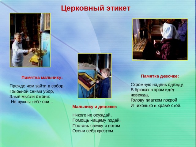 Церковный этикет Памятка девочке: Скромную надень одежду, В брюках в храм идёт невежда, Голову платком покрой И тихонько в храме стой. Памятка мальчику: Прежде чем зайти в собор, Головной сними убор, Злые мысли отгони:  Не нужны тебе они... Мальчику и девочке: Никого не осуждай, Помощь нищему подай, Поставь свечку и потом Осени себя крестом. 