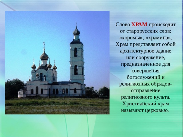Слово  ХРАМ   происходит от старорусских слов: «хоромы», «храмина». Храм представляет собой архитектурное здание или сооружение, предназначенное для совершения богослужений и религиозных обрядов- отправление религиозного культа. Христианский храм называют церковью.  
