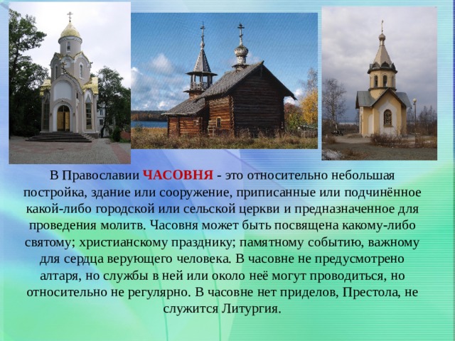 В Православии  ЧАСОВНЯ  - это относительно небольшая постройка, здание или сооружение, приписанные или подчинённое какой-либо городской или сельской церкви и предназначенное для проведения молитв. Часовня может быть посвящена какому-либо святому; христианскому празднику; памятному событию, важному для сердца верующего человека. В часовне не предусмотрено алтаря, но службы в ней или около неё могут проводиться, но относительно не регулярно. В часовне нет приделов, Престола, не служится Литургия. 