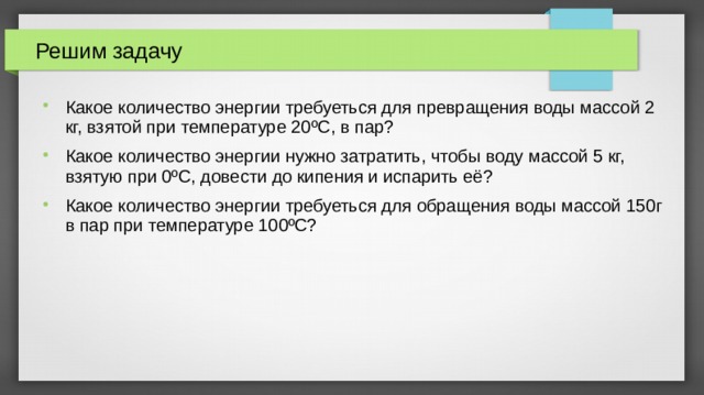 Решим задачу Какое количество энергии требуеться для превращения воды массой 2 кг, взятой при температуре 20 ºС, в пар? Какое количество энергии нужно затратить, чтобы воду массой 5 кг, взятую при 0ºС, довести до кипения и испарить её? Какое количество энергии требуеться для обращения воды массой 150г в пар при температуре 100ºС? 