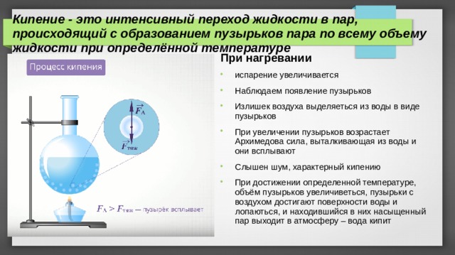Кипение - это интенсивный переход жидкости в пар, происходящий с образованием пузырьков пара по всему объему жидкости при определённой температуре При нагревании испарение увеличивается Наблюдаем появление пузырьков Излишек воздуха выделяеться из воды в виде пузырьков При увеличении пузырьков возрастает Архимедова сила, выталкивающая из воды и они всплывают Слышен шум, характерный кипению При достижении определенной температуре, объём пузырьков увеличиветься, пузырьки с воздухом достигают поверхности воды и лопаються, и находившийся в них насыщенный пар выходит в атмосферу – вода кипит 