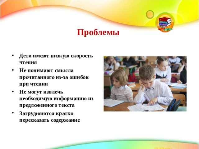 Проблемы   Дети имеют низкую скорость чтения Не понимают смысла прочитанного из-за ошибок при чтении Не могут извлечь необходимую информацию из предложенного текста Затрудняются кратко пересказать содержание  