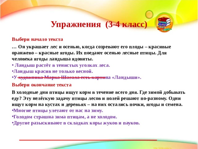  Упражнения (3-4 класс)   Выбери начало текста … Он украшает лес и осенью, когда созревают его плоды – красивые оранжево – красные ягоды. Их поедают осенью лесные птицы. Для человека ягоды ландыша ядовиты.  Ландыш растёт в тенистых уголках леса. Ландыш красив не только весной. У художника Марка Шагала есть картина «Ландыши». Выбери окончание текста В холодные дни птицы ищут корм в течение всего дня. Где зимой добывать еду? Эту нелёгкую задачу птицы лесов и полей решают по-разному. Одни ищут корм на кустах и деревьях – на них остались почки, ягоды и семена. Многие птицы улетают от нас на зиму. Голодом страшна зима птицам, а не холодом. Другие разыскивают в складках коры жуков и пауков.  