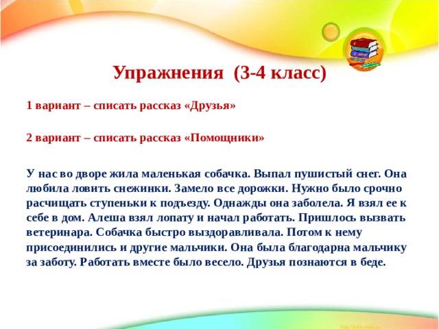   Упражнения (3-4 класс)    1 вариант – списать рассказ «Друзья»   2 вариант – списать рассказ «Помощники»  У нас во дворе жила маленькая собачка. Выпал пушистый снег. Она любила ловить снежинки. Замело все дорожки. Нужно было срочно расчищать ступеньки к подъезду. Однажды она заболела. Я взял ее к себе в дом. Алеша взял лопату и начал работать. Пришлось вызвать ветеринара. Собачка быстро выздоравливала. Потом к нему присоединились и другие мальчики. Она была благодарна мальчику за заботу. Работать вместе было весело. Друзья познаются в беде. 
