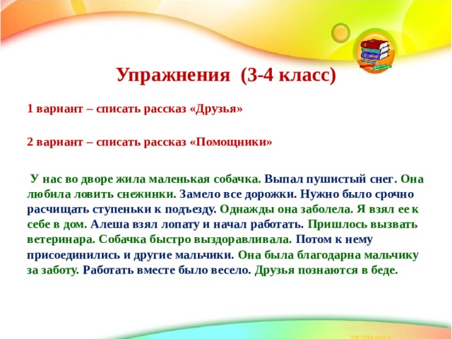   Упражнения (3-4 класс)    1 вариант – списать рассказ «Друзья»   2 вариант – списать рассказ «Помощники»   У нас во дворе жила маленькая собачка. Выпал пушистый снег . Она любила ловить снежинки. Замело все дорожки. Нужно было срочно расчищать ступеньки к подъезду. Однажды она заболела. Я взял ее к себе в дом. Алеша взял лопату и начал работать. Пришлось вызвать ветеринара. Собачка быстро выздоравливала. Потом к нему присоединились и другие мальчики. Она была благодарна мальчику за заботу. Работать вместе было весело. Друзья познаются в беде. 