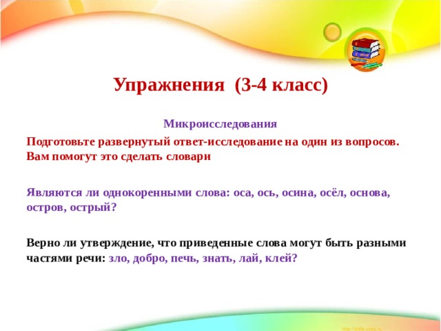    Упражнения (3-4 класс)     Микроисследования Подготовьте развернутый ответ-исследование на один из вопросов. Вам помогут это сделать словари  Являются ли однокоренными слова: оса, ось, осина, осёл, основа, остров, острый?  Верно ли утверждение, что приведенные слова могут быть разными частями речи: зло, добро, печь, знать, лай, клей?  
