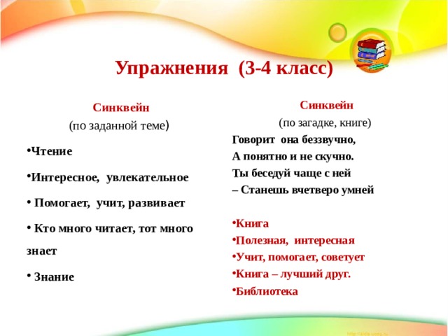   Упражнения (3-4 класс)    Синквейн  Синквейн (по заданной теме ) (по загадке, книге) Говорит она беззвучно, А понятно и не скучно. Ты беседуй чаще с ней – Станешь вчетверо умней Чтение Интересное, увлекательное  Помогает, учит, развивает  Кто много читает, тот много знает  Знание  Книга Полезная, интересная Учит, помогает, советует Книга – лучший друг. Библиотека   