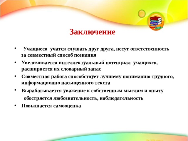 Заключение   Учащиеся учатся слушать друг друга, несут ответственность за совместный способ познания Увеличивается интеллектуальный потенциал учащихся, расширяется их словарный запас Совместная работа способствует лучшему пониманию трудного, информационно насыщенного текста Вырабатывается уважение к собственным мыслям и опыту  обостряется любознательность, наблюдательность Повышается самооценка 