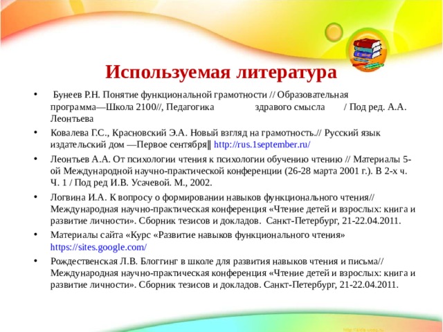 Используемая литература  Бунеев Р.Н. Понятие функциональной грамотности // Образовательная программа―Школа 2100//, Педагогика  здравого смысла  / Под ред. А.А. Леонтьева Ковалева Г.С., Красновский Э.А. Новый взгляд на грамотность.// Русский язык издательский дом ―Первое сентября‖ http://rus.1september.ru/ Леонтьев А.А. От психологии чтения к психологии обучению чтению // Материалы 5-ой Международной научно-практической конференции (26-28 марта 2001 г.). В 2-х ч. Ч. 1 / Под ред И.В. Усачевой. М., 2002. Логвина И.А. К вопросу о формировании навыков функционального чтения// Международная научно-практическая конференция «Чтение детей и взрослых: книга и развитие личности». Сборник тезисов и докладов. Cанкт-Петербург, 21-22.04.2011. Материалы сайта «Курс «Развитие навыков функционального чтения» https://sites.google.com/ Рождественская Л.В. Блоггинг в школе для развития навыков чтения и письма// Международная научно-практическая конференция «Чтение детей и взрослых: книга и развитие личности». Сборник тезисов и докладов. Cанкт-Петербург, 21-22.04.2011. 