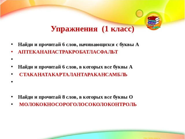   Упражнения (1 класс)    Найди и прочитай 6 слов, начинающихся с буквы А АПТЕКАНАНАСТРАКРОБАТЛАСФАЛЬТ Найди и прочитай 6 слов, в которых все буквы А  СТАКАНАТАКАРТАЛАНТАРАКАНСАМБЛЬ   Найди и прочитай 8 слов, в которых все буквы О  МОЛОКОКНОСОРОГОЛОСОКОЛОКОНТРОЛЬ   