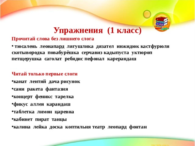   Упражнения (1 класс)   Прочитай слова без лишнего слога  тюсалень леонапард лягушлика дязател инжидюк кастфурюля скотывородка повабурёшка серчавиз кадыпуста уктюроп петщерушка саголат ребядис пефонал карерандаш  Читай только первые слоги канат лентяй дача рисунок сани ракета фантазия концерт феникс тарелка фикус аллея карандаш таблетка лимон царевна кабинет пират танцы калина лейка доска коптильня театр леопард фонтан  