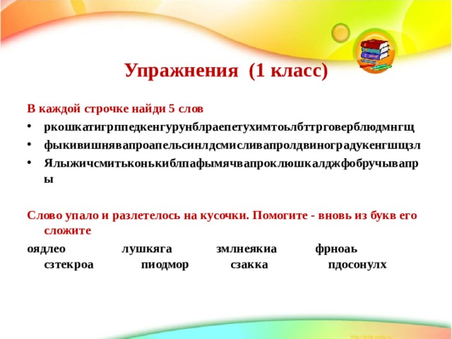   Упражнения (1 класс)    В каждой строчке найди 5 слов ркошкатигрппедкенгурунблраепетухимтоьлбттрговерблюдмнгщ фыкивишнявапроапельсинлдсмисливапролдвиноградукенгшщзл Ялыжичсмитьконькиблпафымячвапроклюшкалджфобручывапры  Слово упало и разлетелось на кусочки. Помогите - вновь из букв его сложите оядлео лушкяга змлнеякиа фрноаь сзтекроа пиодмор сзакка пдосонулх 