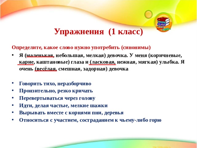   Упражнения (1 класс)    Определите, какое слово нужно употребить (синонимы) Я (маленькая, небольшая, мелкая) девочка. У меня (коричневые, карие, каштановые) глаза и (ласковая, нежная, мягкая) улыбка. Я очень (весёлая, смешная, задорная) девочка  Говорить тихо, неразборчиво    Пронзительно, резко кричать    Перевертываться через голову    Идти, делая частые, мелкие шажки    Вырывать вместе с корнями пни, деревья    Относиться с участием, состраданием к чьему-либо горю          