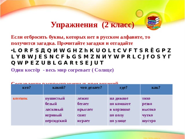 Упражнения (2 класс)   Если отбросить буквы, которых нет в русском алфавите, то получится загадка. Прочитайте загадки и отгадайте L O R F S Д Q И W G Н Z h К U O L t C V F Т S R Ё G P Z L Y B W J Е S N C F Ь G S M Z N И Y W P R L C J f O S Y Г Q W P E Z U B L G A R t S E J U T Один костёр - весь мир согревает ( Солнце)  Составление распространенных предложений   кто? котенок  какой? что делает? пушистый белый ласковый игривый персидский где? лежит бегает прыгает спит играет как? на диване по комнате в корзинке по полу по улице тихо резво высоко чутко шустро 