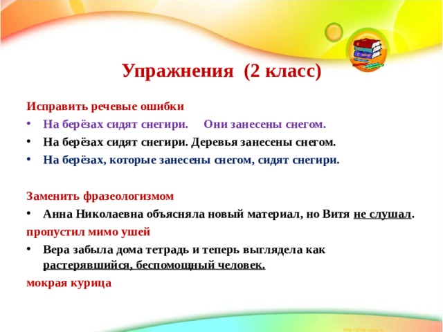   Упражнения (2 класс)    Исправить речевые ошибки На берёзах сидят снегири. Они занесены снегом. На берёзах сидят снегири. Деревья занесены снегом. На берёзах, которые занесены снегом, сидят снегири.  Заменить фразеологизмом Анна Николаевна объясняла новый материал, но Витя не слушал . пропустил мимо ушей Вера забыла дома тетрадь и теперь выглядела как растерявшийся, беспомощный человек. мокрая курица  