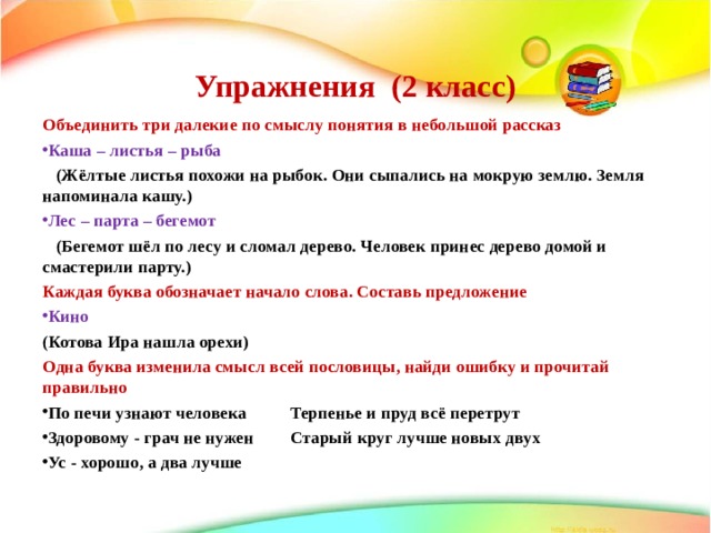  Упражнения (2 класс)   Объединить три далекие по смыслу понятия в небольшой рассказ Каша – листья – рыба  (Жёлтые листья похожи на рыбок. Они сыпались на мокрую землю. Земля напоминала кашу.) Лес – парта – бегемот  (Бегемот шёл по лесу и сломал дерево. Человек принес дерево домой и смастерили парту.) Каждая буква обозначает начало слова. Составь предложение Кино  (Котова Ира нашла орехи) Одна буква изменила смысл всей пословицы, найди ошибку и прочитай правильно По печи узнают человека  Терпенье и пруд всё перетрут Здоровому - грач не нужен  Старый круг лучше новых двух Ус - хорошо, а два лучше  