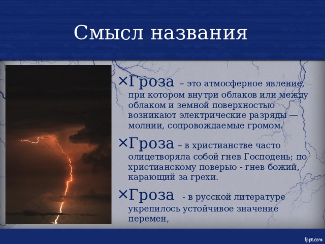 Смысл названия Гроза – это атмосферное явление, при котором внутри облаков или между облаком и земной поверхностью возникают электрические разряды — молнии, сопровождаемые громом. Гроза – в христианстве часто олицетворяла собой гнев Господень; по христианскому поверью - гнев божий, карающий за грехи. Гроза - в русской литературе укрепилось устойчивое значение перемен, 