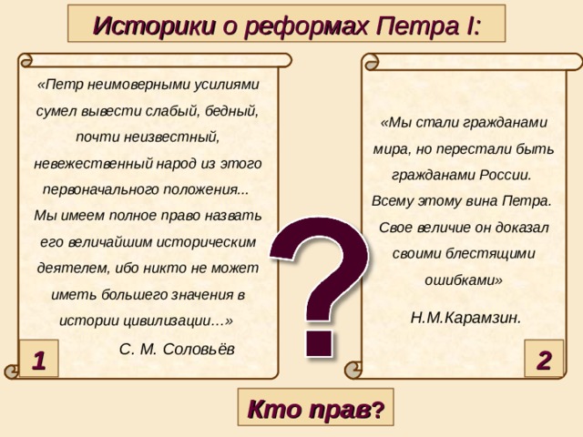 Историки о реформах Петра I: «Петр неимоверными усилиями сумел вывести слабый, бедный, почти неизвестный, невежественный народ из этого первоначального положения... Мы имеем полное право назвать его величайшим историческим деятелем, ибо никто не может иметь большего значения в истории цивилизации…»   С. М. Соловьёв  «Мы стали гражданами мира, но перестали быть гражданами России. Всему этому вина Петра. Свое величие он доказал своими блестящими ошибками»   Н.М.Карамзин.  1 2 Кто прав ?  